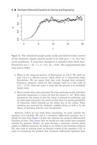 6  Stochastic Differential Equations for Science and Engineering
    




W
;
Figure 1.3 Two simulated sample paths (solid and dotted erratic curves)
of the stochastic logistic growth model (1.5) with g(x) = σx of a bac-
terial population. A noise-free simulation is included (thin black line).
Parameters are r = K = 1, σ = 0.1, X0 = 0.01. The computational time
step used is 0.001.
2. What is the temporal pattern of ﬂuctuations in {Xt}? We shall see
that {Xt} is a Markov process, which allows us to characterize these
ﬂuctuations. We can assess their time scale through their stochastic
Lyapunov exponent, which for this example leads to a time scale of
1/(r − σ2
/2), when the noise is weak and the process is in stochastic
steady state.
3. Does a small colony risk extinction? For this particular model with these
particular parameters, it turns out that the answer is “no”. With other
parameters, the answer is that the colony is doomed to extinction, and
for other noise structures, the answer is that there is a certain probability
of extinction, which depends on the initial size of the colony. These
questions are answered by stochastic stability theory as well as by the
theory of boundary behavior and classiﬁcation.
However, before we can reach these conclusions, we must consider the
equation (1.5) carefully. We call it a stochastic diﬀerential equation, but it
should be clear from Figure 1.3 that the solutions are nowhere diﬀerentiable
functions of time. This means that we should not take results from standard
calculus for granted. Rather, we must develop a stochastic calculus which
applies to diﬀusion processes. In doing so, we follow in the footsteps of Kiyosi
Itô, who took as starting point an integral version of the equation (1.5), in
order to circumvent the problem that stochastic diﬀerential equations have
 
