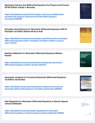 Stochastic Calculus And Differential Equations For Physics And Finance
2013th Edition Joseph L Mccauley
https://ebookbell.com/product/stochastic-calculus-and-differential-
equations-for-physics-and-finance-2013th-edition-joseph-l-
mccauley-87466206
Simulation And Inference For Stochastic Differential Equations With R
Examples 1st Edition Stefano M Iacus Auth
https://ebookbell.com/product/simulation-and-inference-for-stochastic-
differential-equations-with-r-examples-1st-edition-stefano-m-iacus-
auth-1143124
Statistical Methods For Stochastic Differential Equations Mathieu
Kessler
https://ebookbell.com/product/statistical-methods-for-stochastic-
differential-equations-mathieu-kessler-2633472
Asymptotic Analysis For Functional Stochastic Differential Equations
1st Edition Jianhai Bao
https://ebookbell.com/product/asymptotic-analysis-for-functional-
stochastic-differential-equations-1st-edition-jianhai-bao-5696484
Path Regularity For Stochastic Differential Equations In Banach Spaces
Johanna Dettweiler
https://ebookbell.com/product/path-regularity-for-stochastic-
differential-equations-in-banach-spaces-johanna-dettweiler-988944
 