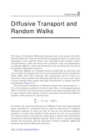 C H A P T E R 2
Diffusive Transport and
Random Walks
The theory of stochastic diﬀerential equations uses a fair amount of mathe-
matical abstraction. If you are interested in applying the theory to science and
technology, it may make the theory more accessible to ﬁrst consider a phys-
ical phenomenon, which the theory aims to describe. One such phenomenon
is molecular diﬀusion, which was historically a key motivation for the theory
of stochastic diﬀerential equations.
Molecular diﬀusion is a transport process in ﬂuids like air and water and
even in solids. It is caused by the erratic and unpredictable motion of molecules
which collide with other molecules. The phenomenon can be viewed at a
microscale, where we follow the individual molecule, or at a macroscale, where
it moves material from regions with high concentration to regions with low
concentration (Figure 2.1).
The macroscale description of diﬀusion involves the concentration C =
C(x, t) of a substance and how it evolves in time. Here, x is the spatial position
while t is the time; the concentration measures how many molecules there are
in a given region. In this chapter, we derive and analyze the advection-diﬀusion
equation which governs the concentration:
∂C
∂t
= −∇ · (uC − D∇C).
In contrast, the microscale description of diﬀusion is that each single molecule
moves according to a stochastic process, which is governed by a stochastic
diﬀerential equation. It turns out that we can use the advection-diﬀusion
equation to compute the statistics of this process. In turn, we can simulate
the random motion of the molecule, which leads to Monte Carlo methods for
analyzing the advection-diﬀusion equation. That is, there is a precise coupling
between the microscale and the macroscale, between stochastic diﬀerential
equations and partial diﬀerential equations.
DOI: 10.1201/9781003277569-2 11
 
