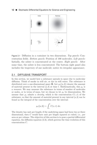 12  Stochastic Differential Equations for Science and Engineering
Figure 2.1 Diﬀusion in a container in two dimensions. Top panels: Con-
centration ﬁelds. Bottom panels: Position of 100 molecules. Left panels:
Initially, the solute is concentrated at the center. Right panels: After
some time, the solute is less concentrated. The bottom right panel also
includes the trajectory of one molecule; notice its irregular appearance.
2.1 DIFFUSIVE TRANSPORT
In this section, we model how a substance spreads in space due to molecular
diﬀusion. Think of smoke in still air, or dye in still water. The substance is
distributed over a one-dimensional space R. Let μt([a, b]) denote the amount
of material present in the interval [a, b] at time t. Mathematically, this μt is
a measure. We may measure the substance in terms of number of molecules
or moles, or in terms of mass, but we choose to let μt be dimensionless. We
assume that μt admits a density, which is the concentration C(·, t) of the
substance, so that the amount of material present in any interval [a, b] can be
found as the integral of the concentration over the interval:
μt([a, b]) =
 b
a
C(x, t) dx.
The density has unit per length; if the underlying space had been two or three
dimensional, then C would have unit per length squared or cubed, i.e., per
area or per volume. The objective of this section is to pose a partial diﬀerential
equation, the diﬀusion equation (2.3), which governs the time evolution of this
concentration C.
 