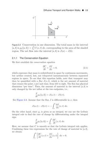 Diffusive Transport and Random Walks  13
C
x
a b
μ
Ja
Jb
Figure 2.2 Conservation in one dimension. The total mass in the interval
[a, b] is μt([a, b]) =
 b
a C(x, t) dx, corresponding to the area of the shaded
region. The net ﬂow into the interval [a, b] is J(a) − J(b).
2.1.1 The Conservation Equation
We ﬁrst establish the conservation equation
∂C
∂t
+
∂J
∂x
= 0, (2.1)
which expresses that mass is redistributed in space by continuous movements,
but neither created, lost, nor teleported instantaneously between separated
regions in space. To see that this equation holds, note that transport may
then be quantiﬁed with a ﬂux J(x, t), which is the net amount of material
that crosses the point x per unit time, from left to right. The ﬂux has physical
dimension “per time”. Then, the amount of material in the interval [a, b] is
only changed by the net inﬂux at the two endpoints, i.e.,
d
dt
μt([a, b]) = J(a, t) − J(b, t).
See Figure 2.2. Assume that the ﬂux J is diﬀerentiable in x, then
J(a, t) − J(b, t) = −
 b
a
∂J
∂x
(x, t) dx.
On the other hand, since μt is given as an integral, we can use the Leibniz
integral rule to ﬁnd the rate of change by diﬀerentiating under the integral
sign:
d
dt
μt([a, b]) =
 b
a
∂C
∂t
(x, t) dx.
Here, we assume that C is smooth so that the Leibniz integral rule applies.
Combining these two expressions for the rate of change of material in [a, b],
we obtain:  b
a

∂C
∂t
(x, t) +
∂J
∂x
(x, t)

dx = 0.
 