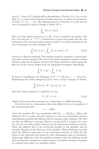 Diffusive Transport and Random Walks  21
unit m−n
, since μt(V ) should still be dimensionless. The ﬂux J(x, t) is a vector
ﬁeld, i.e., a vector-valued function of space and time; in terms of coordinates,
we have J = (J1, . . . , Jn). The deﬁning property of the ﬂux J is that the net
rate of exchange of matter through a surface ∂V is

∂V
J(x, t) · ds(x).
Here, ds is the surface element at x ∈ ∂V , a vector normal to the surface. The
ﬂux J has SI unit m−n+1
s−1
. Conservation of mass now means that the rate
of change in the amount of matter present inside V is exactly balanced by the
rate of transport over the boundary ∂V :

V
Ċ(x, t) dx +

∂V
J(x, t) · ds(x) = 0, (2.11)
where ds is directed outward. This balance equation compares a volume inte-
gral with a surface integral. We convert the surface integral to another volume
integral, using the divergence theorem (the Gauss theorem), which equals the
ﬂow out of the control volume with the integrated divergence. Speciﬁcally,

V
∇ · J dx =

∂V
J · ds.
In terms of coordinates, the divergence is ∇ · J = ∂J1/∂x1 + · · · + ∂Jn/∂xn.
Substituting the surface integral in (2.11) with a volume integral, we obtain

V

Ċ(x, t) + ∇ · J(x, t) dx = 0.
Since the control volume V is arbitrary, we get
Ċ + ∇ · J = 0, (2.12)
which is the conservation equation in n dimensions, in diﬀerential form.
Fick’s ﬁrst law in n dimensions relates the diﬀusive ﬂux to the gradient of
the concentration ﬁeld:
J = −D∇C,
where the gradient ∇C has coordinates (∂C/∂x1, . . . , ∂C/∂xn). Often, the
diﬀusivity D is a scalar material constant, so that the relationship between
concentration gradient and diﬀusive ﬂux is invariant under rotations. We then
say that the diﬀusion is isotropic. However, in general D is a matrix (or a ten-
sor, if we do not make explicit reference to the underlying coordinate system).
Then, the diﬀusive ﬂux is not necessarily parallel to the gradient, and its
strength depends on the direction of the gradient. These situations can arise
when the diﬀusion takes place in an anisotropic material, or when the dif-
fusion is not molecular but caused by other mechanisms such as turbulence.
Anisotropic diﬀusion is also the standard situation when the diﬀusion model
does not describe transport in a physical space, but rather stochastic dynamics
in a general state space of a dynamic system.
 