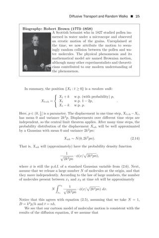 Diffusive Transport and Random Walks  25
Biography: Robert Brown (1773–1858)
A Scottish botanist who in 1827 studied pollen im-
mersed in water under a microscope and observed
an erratic motion of the grains. Unexplained at
the time, we now attribute the motion to seem-
ingly random collision between the pollen and wa-
ter molecules. The physical phenomenon and its
mathematical model are named Brownian motion,
although many other experimentalists and theoreti-
cians contributed to our modern understanding of
the phenomenon.
In summary, the position {Xt : t ≥ 0} is a random walk:
Xt+h =
⎧
⎨
⎩
Xt + k w.p. (with probability) p,
Xt w.p. 1 − 2p,
Xt − k w.p. p.
.
Here, p ∈ (0, 1
2 ] is a parameter. The displacement in one time step, Xt+h −Xt,
has mean 0 and variance 2k2
p. Displacements over diﬀerent time steps are
independent, so the central limit theorem applies. After many time steps, the
probability distribution of the displacement Xnh will be well approximated
by a Gaussian with mean 0 and variance 2k2
pn:
Xnh ∼ N(0, 2k2
pn). (2.14)
That is, Xnh will (approximately) have the probability density function
1
2k2pn
· φ(x/ 2k2pn),
where φ is still the p.d.f. of a standard Gaussian variable from (2.6). Next,
assume that we release a large number N of molecules at the origin, and that
they move independently. According to the law of large numbers, the number
of molecules present between x1 and x2 at time nh will be approximately
N
 x2
x1
1
2k2pn
· φ(x/ 2k2pn) dx.
Notice that this agrees with equation (2.5), assuming that we take N = 1,
D = k2
p/h and t = nh.
We see that our cartoon model of molecular motion is consistent with the
results of the diﬀusion equation, if we assume that
 