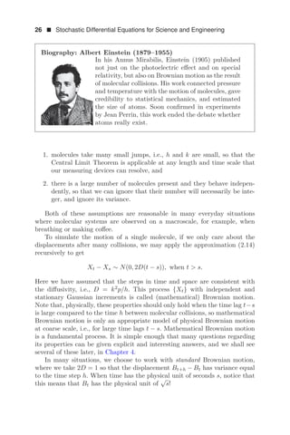 26  Stochastic Differential Equations for Science and Engineering
Biography: Albert Einstein (1879–1955)
In his Annus Mirabilis, Einstein (1905) published
not just on the photoelectric eﬀect and on special
relativity, but also on Brownian motion as the result
of molecular collisions. His work connected pressure
and temperature with the motion of molecules, gave
credibility to statistical mechanics, and estimated
the size of atoms. Soon conﬁrmed in experiments
by Jean Perrin, this work ended the debate whether
atoms really exist.
1. molecules take many small jumps, i.e., h and k are small, so that the
Central Limit Theorem is applicable at any length and time scale that
our measuring devices can resolve, and
2. there is a large number of molecules present and they behave indepen-
dently, so that we can ignore that their number will necessarily be inte-
ger, and ignore its variance.
Both of these assumptions are reasonable in many everyday situations
where molecular systems are observed on a macroscale, for example, when
breathing or making coﬀee.
To simulate the motion of a single molecule, if we only care about the
displacements after many collisions, we may apply the approximation (2.14)
recursively to get
Xt − Xs ∼ N(0, 2D(t − s)), when t  s.
Here we have assumed that the steps in time and space are consistent with
the diﬀusivity, i.e., D = k2
p/h. This process {Xt} with independent and
stationary Gaussian increments is called (mathematical) Brownian motion.
Note that, physically, these properties should only hold when the time lag t−s
is large compared to the time h between molecular collisions, so mathematical
Brownian motion is only an appropriate model of physical Brownian motion
at coarse scale, i.e., for large time lags t − s. Mathematical Brownian motion
is a fundamental process. It is simple enough that many questions regarding
its properties can be given explicit and interesting answers, and we shall see
several of these later, in Chapter 4.
In many situations, we choose to work with standard Brownian motion,
where we take 2D = 1 so that the displacement Bt+h − Bt has variance equal
to the time step h. When time has the physical unit of seconds s, notice that
this means that Bt has the physical unit of
√
s!
 