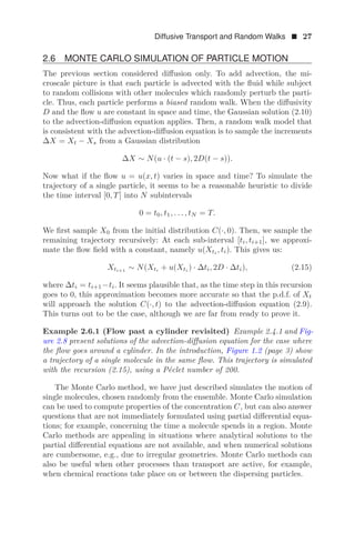 Diffusive Transport and Random Walks  27
2.6 MONTE CARLO SIMULATION OF PARTICLE MOTION
The previous section considered diﬀusion only. To add advection, the mi-
croscale picture is that each particle is advected with the ﬂuid while subject
to random collisions with other molecules which randomly perturb the parti-
cle. Thus, each particle performs a biased random walk. When the diﬀusivity
D and the ﬂow u are constant in space and time, the Gaussian solution (2.10)
to the advection-diﬀusion equation applies. Then, a random walk model that
is consistent with the advection-diﬀusion equation is to sample the increments
ΔX = Xt − Xs from a Gaussian distribution
ΔX ∼ N(u · (t − s), 2D(t − s)).
Now what if the ﬂow u = u(x, t) varies in space and time? To simulate the
trajectory of a single particle, it seems to be a reasonable heuristic to divide
the time interval [0, T] into N subintervals
0 = t0, t1, . . . , tN = T.
We ﬁrst sample X0 from the initial distribution C(·, 0). Then, we sample the
remaining trajectory recursively: At each sub-interval [ti, ti+1], we approxi-
mate the ﬂow ﬁeld with a constant, namely u(Xti
, ti). This gives us:
Xti+1 ∼ N(Xti + u(Xti ) · Δti, 2D · Δti), (2.15)
where Δti = ti+1 −ti. It seems plausible that, as the time step in this recursion
goes to 0, this approximation becomes more accurate so that the p.d.f. of Xt
will approach the solution C(·, t) to the advection-diﬀusion equation (2.9).
This turns out to be the case, although we are far from ready to prove it.
Example 2.6.1 (Flow past a cylinder revisited) Example 2.4.1 and Fig-
ure 2.8 present solutions of the advection-diﬀusion equation for the case where
the ﬂow goes around a cylinder. In the introduction, Figure 1.2 (page 3) show
a trajectory of a single molecule in the same ﬂow. This trajectory is simulated
with the recursion (2.15), using a Péclet number of 200.
The Monte Carlo method, we have just described simulates the motion of
single molecules, chosen randomly from the ensemble. Monte Carlo simulation
can be used to compute properties of the concentration C, but can also answer
questions that are not immediately formulated using partial diﬀerential equa-
tions; for example, concerning the time a molecule spends in a region. Monte
Carlo methods are appealing in situations where analytical solutions to the
partial diﬀerential equations are not available, and when numerical solutions
are cumbersome, e.g., due to irregular geometries. Monte Carlo methods can
also be useful when other processes than transport are active, for example,
when chemical reactions take place on or between the dispersing particles.
 