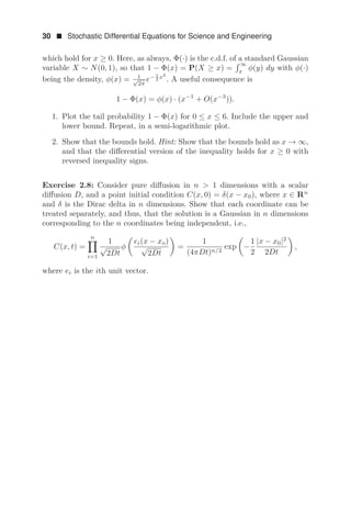 30  Stochastic Differential Equations for Science and Engineering
which hold for x ≥ 0. Here, as always, Φ(·) is the c.d.f. of a standard Gaussian
variable X ∼ N(0, 1), so that 1 − Φ(x) = P(X ≥ x) =
 ∞
x
φ(y) dy with φ(·)
being the density, φ(x) = 1
√
2π
e− 1
2 x2
. A useful consequence is
1 − Φ(x) = φ(x) · (x−1
+ O(x−3
)).
1. Plot the tail probability 1 − Φ(x) for 0 ≤ x ≤ 6. Include the upper and
lower bound. Repeat, in a semi-logarithmic plot.
2. Show that the bounds hold. Hint: Show that the bounds hold as x → ∞,
and that the diﬀerential version of the inequality holds for x ≥ 0 with
reversed inequality signs.
Exercise 2.8: Consider pure diﬀusion in n  1 dimensions with a scalar
diﬀusion D, and a point initial condition C(x, 0) = δ(x − x0), where x ∈ Rn
and δ is the Dirac delta in n dimensions. Show that each coordinate can be
treated separately, and thus, that the solution is a Gaussian in n dimensions
corresponding to the n coordinates being independent, i.e.,
C(x, t) =
n

i=1
1
√
2Dt
φ

ei(x − xo)
√
2Dt

=
1
(4πDt)n/2
exp

−
1
2
|x − x0|2
2Dt

,
where ei is the ith unit vector.
 