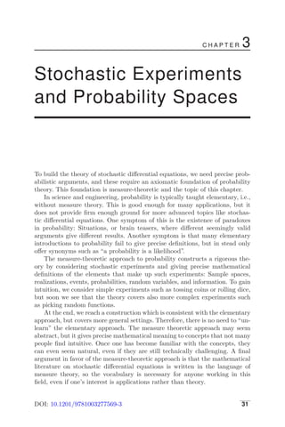 C H A P T E R 3
Stochastic Experiments
and Probability Spaces
To build the theory of stochastic diﬀerential equations, we need precise prob-
abilistic arguments, and these require an axiomatic foundation of probability
theory. This foundation is measure-theoretic and the topic of this chapter.
In science and engineering, probability is typically taught elementary, i.e.,
without measure theory. This is good enough for many applications, but it
does not provide ﬁrm enough ground for more advanced topics like stochas-
tic diﬀerential equations. One symptom of this is the existence of paradoxes
in probability: Situations, or brain teasers, where diﬀerent seemingly valid
arguments give diﬀerent results. Another symptom is that many elementary
introductions to probability fail to give precise deﬁnitions, but in stead only
oﬀer synonyms such as “a probability is a likelihood”.
The measure-theoretic approach to probability constructs a rigorous the-
ory by considering stochastic experiments and giving precise mathematical
deﬁnitions of the elements that make up such experiments: Sample spaces,
realizations, events, probabilities, random variables, and information. To gain
intuition, we consider simple experiments such as tossing coins or rolling dice,
but soon we see that the theory covers also more complex experiments such
as picking random functions.
At the end, we reach a construction which is consistent with the elementary
approach, but covers more general settings. Therefore, there is no need to “un-
learn” the elementary approach. The measure theoretic approach may seem
abstract, but it gives precise mathematical meaning to concepts that not many
people ﬁnd intuitive. Once one has become familiar with the concepts, they
can even seem natural, even if they are still technically challenging. A ﬁnal
argument in favor of the measure-theoretic approach is that the mathematical
literature on stochastic diﬀerential equations is written in the language of
measure theory, so the vocabulary is necessary for anyone working in this
ﬁeld, even if one’s interest is applications rather than theory.
DOI: 10.1201/9781003277569-3 31
 