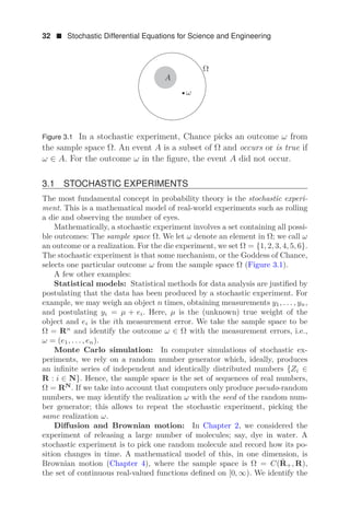 32  Stochastic Differential Equations for Science and Engineering
Ω
A
ω
Figure 3.1 In a stochastic experiment, Chance picks an outcome ω from
the sample space Ω. An event A is a subset of Ω and occurs or is true if
ω ∈ A. For the outcome ω in the ﬁgure, the event A did not occur.
3.1 STOCHASTIC EXPERIMENTS
The most fundamental concept in probability theory is the stochastic experi-
ment. This is a mathematical model of real-world experiments such as rolling
a die and observing the number of eyes.
Mathematically, a stochastic experiment involves a set containing all possi-
ble outcomes: The sample space Ω. We let ω denote an element in Ω; we call ω
an outcome or a realization. For the die experiment, we set Ω = {1, 2, 3, 4, 5, 6}.
The stochastic experiment is that some mechanism, or the Goddess of Chance,
selects one particular outcome ω from the sample space Ω (Figure 3.1).
A few other examples:
Statistical models: Statistical methods for data analysis are justiﬁed by
postulating that the data has been produced by a stochastic experiment. For
example, we may weigh an object n times, obtaining measurements y1, . . . , yn,
and postulating yi = μ + ei. Here, μ is the (unknown) true weight of the
object and ei is the ith measurement error. We take the sample space to be
Ω = Rn
and identify the outcome ω ∈ Ω with the measurement errors, i.e.,
ω = (e1, . . . , en).
Monte Carlo simulation: In computer simulations of stochastic ex-
periments, we rely on a random number generator which, ideally, produces
an inﬁnite series of independent and identically distributed numbers {Zi ∈
R : i ∈ N}. Hence, the sample space is the set of sequences of real numbers,
Ω = RN
. If we take into account that computers only produce pseudo-random
numbers, we may identify the realization ω with the seed of the random num-
ber generator; this allows to repeat the stochastic experiment, picking the
same realization ω.
Diﬀusion and Brownian motion: In Chapter 2, we considered the
experiment of releasing a large number of molecules; say, dye in water. A
stochastic experiment is to pick one random molecule and record how its po-
sition changes in time. A mathematical model of this, in one dimension, is
Brownian motion (Chapter 4), where the sample space is Ω = C(R̄+, R),
the set of continuous real-valued functions deﬁned on [0, ∞). We identify the
 