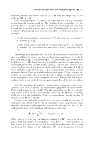 Stochastic Experiments and Probability Spaces  33
randomly chosen continuous function ω ∈ Ω with the trajectory of the
molecule {Bt : t ≥ 0}.
Once the sample space Ω is deﬁned, we next need events. Events are state-
ments about the outcome, such as “The die showed an even number” or “the
molecule hits x = 1 before time t = 1”. Once the experiment has been per-
formed, the statement is either true or false. Mathematically, an event A is
a subset of Ω containing those outcomes for which the statement is true. For
example:
• For the die experiment, the statement “The die shows an even number”
is the event {2, 4, 6}.
• For the linear regression model, an event is a subset of Rn
. One example
is the event “all the measurement errors are positive”, corresponding to
Rn
+.
This brings us to probabilities: The point of the stochastic model is to as-
sign probabilities to each event. For the die-tossing experiment, if the die is
fair, then P({2, 4, 6}) = 1/2, for example. This probability can be interpreted
in diﬀerent ways. The frequentist view is that if we toss the die repeatedly, we
will eventually observe that the die has shown 2, 4 or 6 in half the tosses. The
subjective Bayesian view is that we subjectively believe the event {2, 4, 6} to
be as probable as the alternative, {1, 3, 5}, and aims for consistency in such
subjective beliefs. From an applied and pragmatic point of view, in some sit-
uations the frequentist view is justiﬁed, while in others the Bayesian view is
more appropriate; even other interpretations exist. Fortunately, the mathe-
matical construction in the following applies regardless of the interpretation.
Now the vocabulary is in place – sample space, outcomes, events, prob-
abilities – we need to specify the mathematical properties of these objects.
First, which events do we consider? For the example of the die, it is simple:
Any subset of Ω is allowed, including the empty set and Ω itself. Moreover,
if the die is fair, the probability of an event depends only on the number of
elements in it, P(A) = |A|/|Ω|.
For the statistical model, we could start by trying to make an event out of
each and every subset A of Rn
. In an elementary course on probability and
statistics, we would maybe postulate a probability density function f(e) for
each measurement error and claim independence such that
P(A) =

A
f(e1) · · · f(en) de1 · · · den.
Unfortunately, it turns out that there are subsets A of Rn
that are so patho-
logical that this integral is not deﬁned – even for n = 1 and regardless of
how regular f is. You can accept this as a curious mathematical fact, or you
can look up the “Vitali set” in (Billingsley, 1995) or on Wikipedia. We need
 