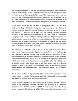 true Anadyr without seeing it. The coast lines are essentially those of Bering. Beyond the
basins of the Kolyma and Anadyr is marked Terre inconnue; a small supplement in the
north-east corner of the map, on half the scale of the map, represents the north-east
extreme of Asia as delineated by Bering. This little supplement is of considerable interest
as it gives fuller information than that which appears on the original publication of Du
Halde, perhaps from a more modern version of Bering's chart, as previously suggested.
Several names appear for the first time in cartographic history, upon this map.
Preobrazhenia Bay; Bolshoia River falling into Holy Cross Bay, and the Isle de St.
Diomide are among these. The Island of St. Demetrius is omitted, as well as its name.
The Island of St. Diomide is placed about on a line between East Cape and Cape
Chukotski, to the westward of the meridian of East Cape. There is a discrepancy
averaging about five minutes in latitude and longitude between the positions on this map
and those on the second version of the Bering manuscript charts. But in the main these
differences are, I suspect, merely due to carelessness in copying, and the general
harmony between the two leads to the belief that the D'Anville outline for this region was
based on the second version of the manuscript.
The differences of position for points on this part of the coast are numerous. I have
noted them in the comparative table of positions herewith. They may be chiefly owing to
slips in transferring from the Mercator to the Polyconic projection; but some of them are
due to new information, probably derived from the surveyors of the second expedition.
Bering island appears on the map, in about its proper place, though Copper island is not
indicated, nor are any of the Aleutians shown. I suspect this is the first publication of a
cartographic kind on which Bering island is laid down, as the map of the Imperial
Academy of Sciences, embodying the geographical results of Bering's Voyage to the
coast of America, was not engraved until a year later, while De L'Isle's of 1752 does not
contain them.
The island between Cape Shelaginski and East Cape off the northern coast, on Bering's
map, is omitted by D'Anville. The Kamchatkan peninsula in latitude 56° is represented to
have a width of 180 miles, while Bering made it 270 miles.
A most important contribution to the subject appeared in Müller's Historical Collections
known as the Sammlung Russische Geschichte and published at St. Petersburg
(Kayserl. Academie der Wissenschaften, 1732-64. 8°. Nine volumes.) Des dritten Bandes
(erstes, zweytes und drittes Stück, pp. 1-304, 1758) contains the original account of the
 