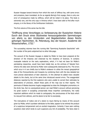 Russian Voyages toward America from which the work of Jefferys has, with some errors
and omissions, been translated. As far as regards Bering's first voyage, there is only one
error of consequence made by Jefferys, which will be noted in its place. This book is
extremely rare, and the only copy in America which I have been able to find after much
enquiry, is in the library of the Smithsonian Institution.
The first volume of this series has the title
Eröffnung eines Vorschlages zu Verbesserung der Russischen Historie
Durch den Druck eines Stückweise herauszugebenden Sammelungen
von allerly zu den Umstanden und Begebenheiten dieses Reichs
gehorigen Nachrichten. St. Petersburg, bey der Keyserl. Academie der
Wissenschaften, 1732.
The succeeding volumes have the running title Sammlung Russische Geschichte with
the number of the parts subjoined but no other title-page.
The account of the Russian Voyages is stated by Müller to have been prepared at the
direction of the Empress and endorsed by the Academy of Sciences. It contains
invaluable material on the early explorations, which, if it had not been for Müller's
painstaking researches, would have been totally lost, as the archives of Yakutsk from
whence the data were derived by Müller were subsequently destroyed by fire. The errors
which occur in it are chiefly due to Müller's endeavor to utilize the inexact geographical
data of the Promyschleniks and Cossacks by combining them with the less detailed but
more precise observations of later observers. In this attempt he added many valuable
details to the charts, but at the same time introduced several errors. The exaggerated
distances reported by the first explorers who were unable to correct their estimates by
observations of precision, distort those parts of the map due to their reports. The
peninsula of Aliaska becomes hugely exaggerated as does the Shelagskoi promontory on
the Arctic Sea. But no unprejudiced person can read Müller's account without perceiving
his great caution in accepting unreservedly these imperfect contributions, the really
important additions which he made to cartography, the preciousness of the facts which
he rescued from oblivion, and his desire to be fair to everybody.
The insinuations of malice and of a desire to injure Bering by means of this account
given by Müller, which Lauridsen attributes to the latter, appear to be entirely the product
of a suspicious temperament and an excited imagination. Certainly I have seen nothing
anywhere cited which lends to such suspicions any tint of probability. The facts cited in
 