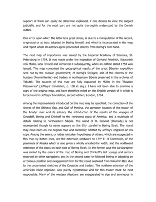 support of them can easily be otherwise explained, if one desires to view the subject
judicially, and for the most part are not quite thoroughly understood by the Danish
author.
One error upon which the latter lays great stress, is due to a manipulation of the record,
originated or at least adopted by Bering himself, and which is incorporated in the map
and report which all authors agree proceeded directly from Bering's own hand.
The next map of importance was issued by the Imperial Academy of Sciences, St.
Petersburg in 1754. It was made under the inspection of Gerhard Friedrich, Staatsrath
von Müller, who revised and corrected it subsequently, when an edition dated 1758 was
issued. This map comprised the geographical results of the great Siberian expedition
sent out by the Russian government; of Bering's voyages; and of the records of the
hunters (Promishleniks) and traders in northeastern Siberia preserved in the archives of
Yakutsk. The sources of this map are fully explained by Müller in the Russian
Discoveries (Jefferys' translation, p. 108 et seq.). I have not been able to examine a
copy of the original map, and have therefore relied on the English version of it which is
to be found in Jefferys' translation, second edition, London, 1764.
Among the improvements introduced on this map may be specified, the correction of the
shores of the Okhotsk Sea, and Gulf of Penjina, the correcter location of the mouth of
the Anadyr river and its estuary, the introduction of the results of the voyages of
Gvosdeff, Bering and Chirikoff to the northwest coast of America, and a multitude of
details relating to northeastern Siberia. The island of St. Deomid (Diomede) is not
represented though its name appears on the 65th parallel in Bering Strait. The island
may have been on the original map and carelessly omitted by Jefferys' engraver on his
copy. Among the errors, or rather mistaken hypotheses of others, which are suggested in
this map by dotted lines, are the extension westward to 174° E. of Greenwich, of the
peninsula of Aliaska which is also given a wholly uncalled-for width; and the northward
extension of the coast on each side of Bering Strait. In the former case the cartographer
was misled by the errors of the map of Bering and Chirikoff's last voyage and rumors
reported by other navigators; and in the second case he followed Bering in adopting an
erroneous position and exaggerated form for the coast eastward from Koliuchin Bay, due
to the uncorrected sketches of the Cossacks and traders. The northern extension of the
American coast opposite, was purely hypothetical and for this Müller must be held
responsible. Many of the western Aleutians are exaggerated in size and erroneous in
 