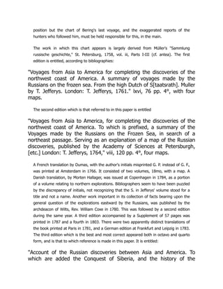 position but the chart of Bering's last voyage, and the exaggerated reports of the
hunters who followed him, must be held responsible for this, in the main.
The work in which this chart appears is largely derived from Müller's Sammlung
russische geschichte, St. Petersburg, 1758, vol. iii, Parts I-III (cf. antea). The first
edition is entitled, according to bibliographies:
Voyages from Asia to America for completing the discoveries of the
northwest coast of America. A summary of voyages made by the
Russians on the frozen sea. From the high Dutch of S[taatsrath]. Muller
by T. Jefferys. London: T. Jefferys, 1761. lxvi, 76 pp. 4°, with four
maps.
The second edition which is that referred to in this paper is entitled
Voyages from Asia to America, for completing the discoveries of the
northwest coast of America. To which is prefixed, a summary of the
Voyages made by the Russians on the Frozen Sea, in search of a
northeast passage. Serving as an explanation of a map of the Russian
discoveries, published by the Academy of Sciences at Petersburgh,
[etc.] London: T. Jefferys, 1764, viii, 120 pp. 4°, four maps.
A French translation by Dumas, with the author's initials misprinted G. P. instead of G. F.,
was printed at Amsterdam in 1766. It consisted of two volumes, 18mo, with a map. A
Danish translation, by Morten Hallager, was issued at Copenhagen in 1784, as a portion
of a volume relating to northern explorations. Bibliographers seem to have been puzzled
by the discrepancy of initials, not recognizing that the S. in Jefferys' volume stood for a
title and not a name. Another work important in its collection of facts bearing upon the
general question of the explorations eastward by the Russians, was published by the
archdeacon of Wilts, Rev. William Coxe in 1780. This was followed by a second edition
during the same year. A third edition accompanied by a Supplement of 57 pages was
printed in 1787 and a fourth in 1803. There were two apparently distinct translations of
the book printed at Paris in 1781, and a German edition at Frankfurt and Leipzig in 1783.
The third edition which is the best and most correct appeared both in octavo and quarto
form, and is that to which reference is made in this paper. It is entitled:
Account of the Russian discoveries between Asia and America. To
which are added the Conquest of Siberia, and the history of the
 