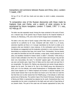 transactions and commerce between Russia and China, [etc.]. London:
T. Cadell, 1787.
410 pp. 8° [or 4°] with four charts and one plate; to which is added, consecutively
paged:
A comparative view of the Russian discoveries with those made by
Captains Cook and Clerke, and a sketch of what remains to be
ascertained by future navigators. London: T. Cadell, 1787. 3 l. unp.,
417-456 pp. 8°.
The latter was also separately issued. Among the maps contained in this work of Coxe's
are a reduced copy of the general map of Russia issued by the Imperial Academy of
Sciences, St. Petersburg, 1776, and a chart of Synd's Voyage toward Chukotski Noss.
The latter is the only chart of Synd's voyage (1764-1768) which is accessible, and it is
vouched for as authentic by Dr. Coxe. Compared with later charts it is, of course,
extremely imperfect yet there is in it enough resemblance to the truth to enable us to
recognize what was intended in many instances. In the northeastern part of the chart,
the latitudes are exaggerated and the longitudes contracted in a very erroneous manner.
Nevertheless we recognize East Cape, here named Prom. Tschukotskoi; the two islands
now called the Diomedes but here left nameless; a large island, moved eastward out of
place, but doubtless intended for Arakam Island, is called I. Diomedis; while among a
crowd of islets (referable to the hills of St. Lawrence Island seen through a fog and laid
down very inaccurately), the name S. Diomedis appears again. The American coast
was seen and landed upon; Cape Prince of Wales and the shore south and east from it
are recognizable. The island of St. Mathew was discovered and named, though placed a
degree too far south. The island of St. Paul in the Pribiloff group was discovered by
Synd, put in its true latitude, and named Preobrazhenia or Transfiguration Island. It is
about seven degrees out in relative longitude and fourteen in absolute longitude. One
cannot doubt however that it was the island now known as St. Paul when we recall the
fact that there are no other islands than the Pribiloff group, in that latitude or within that
general area of Bering Sea. The southern Cape of the Chukchi Peninsula, Chukotski Cape
of Bering and Müller is represented two degrees too far south. Preobrazhenia Bay is not
recognizable but the name is transferred to the bight west and north of Cape Bering of
our present charts. This part of the coast was not however approached by Synd, who
 