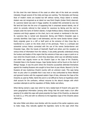 On this chart the main features of the coast on either side of the strait are correctly
indicated, though several of the inlets and bays are wanting. The Diomedes and Fairway
Rock of modern charts are located but left without names, King's Island is named;
Arakam was not recognized as an island nor was Point Chaplin (Indian Point) observed.
St. Lawrence Island was seen in foggy weather. Its isolated hills connected by very low
flat land led Cook into the error of supposing that it comprised several islands, one of
which he correctly referred to that named St. Lawrence by Bering and the rest he
lumped under the name of Clerke's Islands. A single fictitious island, midway between St.
Lawrence and King's appears on the chart, but is not named or mentioned in the text.
St. Lawrence Bay is named and discovered. Bering and Müller's Chukotski cape is
correctly identified. East Cape is well delineated, and the name Serdze Kamen (Heart-
Rock) originally given to a cliff or bluff point at the entrance of Holy Cross Bay is
transferred to a point on the Arctic shore of the peninsula. There is a confused and
somewhat curious history connected with the use of the names Serdze-Kamen and
Chukotski Cape. After the travels of Deshneff, Popoff and others and the reception at
various times of information from the natives, it was pretty generally understood among
the hunters and traders of this region that the extreme of Asia was a cape or point on or
near which the Chukchi dwelt, or which they described, which was not definitely located,
and which was vaguely known as the Chukchi Cape or the Cape of the Chukchis,
Chukotski Noss in the Russian tongue. Cape Serdze Kamen will be found on the chart of
Billings' Voyage. It was the point where the Chukchis successfully defended themselves
against the invading Russians who sought to force them to pay tribute. Beyond it, for the
Russians all was mysterious Chukchi country with an unknown coast. This cape being
their ne plus ultra it is probable that it was more or less confounded by these illiterate
and ignorant hunters with the supposed eastern Cape of Asia, otherwise the Cape of the
Chukchis as used by Müller. Admit this and it is not difficult to frame an hypothesis which
shall account for the confusion, without recourse to the absurd charges with which
Lauridsen attempts to soil the reputation of Müller, Steller and others.
When Bering named a cape near which he met a baidar-load of Chukchi who gave him
some geographical information (among other things that the coast made a turn after
passing it) he called this cape with great propriety the Cape of the Chukchis, as observed
by Cook (ii, p. 474) and with no reference to the legendary Cape of the Chukchis above
referred to.
But when Müller and others more familiar with the records of the earlier explorers came
to make maps, they naturally applied the legendary name to the cape which they
 
