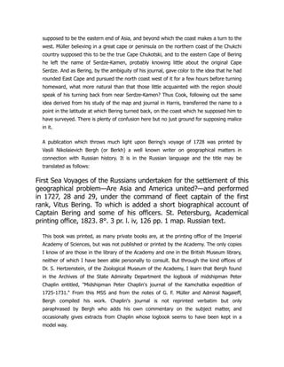 supposed to be the eastern end of Asia, and beyond which the coast makes a turn to the
west. Müller believing in a great cape or peninsula on the northern coast of the Chukchi
country supposed this to be the true Cape Chukotski, and to the eastern Cape of Bering
he left the name of Serdze-Kamen, probably knowing little about the original Cape
Serdze. And as Bering, by the ambiguity of his journal, gave color to the idea that he had
rounded East Cape and pursued the north coast west of it for a few hours before turning
homeward, what more natural than that those little acquainted with the region should
speak of his turning back from near Serdze-Kamen? Thus Cook, following out the same
idea derived from his study of the map and journal in Harris, transferred the name to a
point in the latitude at which Bering turned back, on the coast which he supposed him to
have surveyed. There is plenty of confusion here but no just ground for supposing malice
in it.
A publication which throws much light upon Bering's voyage of 1728 was printed by
Vasili Nikolaievich Bergh (or Berkh) a well known writer on geographical matters in
connection with Russian history. It is in the Russian language and the title may be
translated as follows:
First Sea Voyages of the Russians undertaken for the settlement of this
geographical problem—Are Asia and America united?—and performed
in 1727, 28 and 29, under the command of fleet captain of the first
rank, Vitus Bering. To which is added a short biographical account of
Captain Bering and some of his officers. St. Petersburg, Academical
printing office, 1823. 8°. 3 pr. l. iv, 126 pp. 1 map. Russian text.
This book was printed, as many private books are, at the printing office of the Imperial
Academy of Sciences, but was not published or printed by the Academy. The only copies
I know of are those in the library of the Academy and one in the British Museum library,
neither of which I have been able personally to consult. But through the kind offices of
Dr. S. Hertzenstein, of the Zoological Museum of the Academy, I learn that Bergh found
in the Archives of the State Admiralty Department the logbook of midshipman Peter
Chaplin entitled, Midshipman Peter Chaplin's journal of the Kamchatka expedition of
1725-1731. From this MSS and from the notes of G. F. Müller and Admiral Nagaieff,
Bergh compiled his work. Chaplin's journal is not reprinted verbatim but only
paraphrased by Bergh who adds his own commentary on the subject matter, and
occasionally gives extracts from Chaplin whose logbook seems to have been kept in a
model way.
 