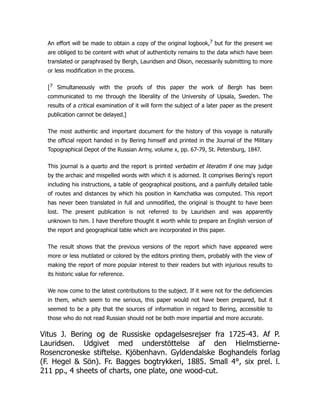 An effort will be made to obtain a copy of the original logbook,7 but for the present we
are obliged to be content with what of authenticity remains to the data which have been
translated or paraphrased by Bergh, Lauridsen and Olson, necessarily submitting to more
or less modification in the process.
[7 Simultaneously with the proofs of this paper the work of Bergh has been
communicated to me through the liberality of the University of Upsala, Sweden. The
results of a critical examination of it will form the subject of a later paper as the present
publication cannot be delayed.]
The most authentic and important document for the history of this voyage is naturally
the official report handed in by Bering himself and printed in the Journal of the Military
Topographical Depot of the Russian Army, volume x, pp. 67-79, St. Petersburg, 1847.
This journal is a quarto and the report is printed verbatim et literatim if one may judge
by the archaic and mispelled words with which it is adorned. It comprises Bering's report
including his instructions, a table of geographical positions, and a painfully detailed table
of routes and distances by which his position in Kamchatka was computed. This report
has never been translated in full and unmodified, the original is thought to have been
lost. The present publication is not referred to by Lauridsen and was apparently
unknown to him. I have therefore thought it worth while to prepare an English version of
the report and geographical table which are incorporated in this paper.
The result shows that the previous versions of the report which have appeared were
more or less mutilated or colored by the editors printing them, probably with the view of
making the report of more popular interest to their readers but with injurious results to
its historic value for reference.
We now come to the latest contributions to the subject. If it were not for the deficiencies
in them, which seem to me serious, this paper would not have been prepared, but it
seemed to be a pity that the sources of information in regard to Bering, accessible to
those who do not read Russian should not be both more impartial and more accurate.
Vitus J. Bering og de Russiske opdagelsesrejser fra 1725-43. Af P.
Lauridsen. Udgivet med understöttelse af den Hielmstierne-
Rosencroneske stiftelse. Kjöbenhavn. Gyldendalske Boghandels forlag
(F. Hegel  Sön). Fr. Bagges bogtrykkeri, 1885. Small 4°, six prel. l.
211 pp., 4 sheets of charts, one plate, one wood-cut.
 