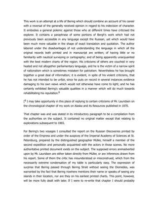This work is an attempt at a life of Bering which should combine an account of his career
with a reversal of the generally received opinion in regard to his indecision of character.
It embodies a general polemic against those who at different times have criticised the
explorer. It contains a paraphrase of some portions of Bergh's work which had not
previously been accessible in any language except the Russian, yet which would have
been much more valuable in the shape of exact translation and quotation. The author
labored under the disadvantages of not understanding the language in which all the
original records both printed and in manuscript are written; of having little or no
familiarity with nautical surveying or cartography; and of being apparently unacquainted
with the best modern charts of the region. His criticisms of others are couched in very
heated and not altogether parliamentary language, and he is the victim of a narrow spirit
of nationalism which is sometimes mistaken for patriotism. Nevertheless he has brought
together a great deal of information; it is evident, in spite of his violent criticisms, that
he has not intended to be unfair, since he puts on record in several instances evidence
damaging to his own views which would not otherwise have come to light; and he has
certainly exhibited Bering's valuable qualities in a manner which will do much towards
rehabilitating his reputation.8
[8 I may take opportunity in this place of replying to certain criticisms of Mr. Lauridsen on
the chronological chapter of my work on Alaska and its Resources published in 1870.
That chapter was and was stated in its introductory paragraph to be a compilation from
the authorities on the subject. It contained no original matter except that relating to
explorations subsequent to 1865.
For Bering's two voyages I consulted the report on the Russian Discoveries printed by
order of the Empress and under the auspices of the Imperial Academy of Sciences at St.
Petersburg, prepared by the distinguished geographer Müller, himself a member of the
second expedition and personally acquainted with the actors in those scenes. No more
authoritative printed document exists on the subject. The supposed errors animadverted
upon by Mr. Lauridsen are either taken directly from Müller, or are inferences drawn from
his report. Some of them the critic has misunderstood or misconstrued, which from the
necessarily extreme condensation of my table is particularly easy. The expression of
surprise that Bering passed through Bering Strait without seeing the Diomedes, was
warranted by the fact that Bering nowhere mentions their name or speaks of seeing any
islands in their location, nor are they on his earliest printed charts. This point, however,
will be more fully dealt with later. If I were to re-write that chapter I should probably
 