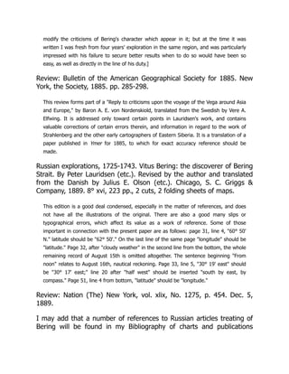 modify the criticisms of Bering's character which appear in it; but at the time it was
written I was fresh from four years' exploration in the same region, and was particularly
impressed with his failure to secure better results when to do so would have been so
easy, as well as directly in the line of his duty.]
Review: Bulletin of the American Geographical Society for 1885. New
York, the Society, 1885. pp. 285-298.
This review forms part of a Reply to criticisms upon the voyage of the Vega around Asia
and Europe, by Baron A. E. von Nordenskiold, translated from the Swedish by Vere A.
Elfwing. It is addressed only toward certain points in Lauridsen's work, and contains
valuable corrections of certain errors therein, and information in regard to the work of
Strahlenberg and the other early cartographers of Eastern Siberia. It is a translation of a
paper published in Ymer for 1885, to which for exact accuracy reference should be
made.
Russian explorations, 1725-1743. Vitus Bering: the discoverer of Bering
Strait. By Peter Lauridsen (etc.). Revised by the author and translated
from the Danish by Julius E. Olson (etc.). Chicago, S. C. Griggs 
Company, 1889. 8° xvi, 223 pp., 2 cuts, 2 folding sheets of maps.
This edition is a good deal condensed, especially in the matter of references, and does
not have all the illustrations of the original. There are also a good many slips or
typographical errors, which affect its value as a work of reference. Some of those
important in connection with the present paper are as follows: page 31, line 4, 60° 50'
N. latitude should be 62° 50'. On the last line of the same page longitude should be
latitude. Page 32, after cloudy weather in the second line from the bottom, the whole
remaining record of August 15th is omitted altogether. The sentence beginning From
noon relates to August 16th, nautical reckoning. Page 33, line 5, 30° 19' east should
be 30° 17' east; line 20 after half west should be inserted south by east, by
compass. Page 51, line 4 from bottom, latitude should be longitude.
Review: Nation (The) New York, vol. xlix, No. 1275, p. 454. Dec. 5,
1889.
I may add that a number of references to Russian articles treating of
Bering will be found in my Bibliography of charts and publications
 