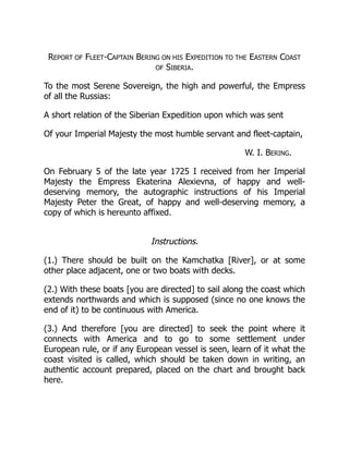 REPORT OF FLEET-CAPTAIN BERING ON HIS EXPEDITION TO THE EASTERN COAST
OF SIBERIA.
To the most Serene Sovereign, the high and powerful, the Empress
of all the Russias:
A short relation of the Siberian Expedition upon which was sent
Of your Imperial Majesty the most humble servant and fleet-captain,
W. I. BERING.
On February 5 of the late year 1725 I received from her Imperial
Majesty the Empress Ekaterina Alexievna, of happy and well-
deserving memory, the autographic instructions of his Imperial
Majesty Peter the Great, of happy and well-deserving memory, a
copy of which is hereunto affixed.
Instructions.
(1.) There should be built on the Kamchatka [River], or at some
other place adjacent, one or two boats with decks.
(2.) With these boats [you are directed] to sail along the coast which
extends northwards and which is supposed (since no one knows the
end of it) to be continuous with America.
(3.) And therefore [you are directed] to seek the point where it
connects with America and to go to some settlement under
European rule, or if any European vessel is seen, learn of it what the
coast visited is called, which should be taken down in writing, an
authentic account prepared, placed on the chart and brought back
here.
 