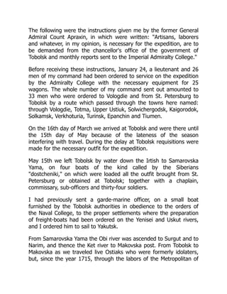 The following were the instructions given me by the former General
Admiral Count Apraxin, in which were written: Artisans, laborers
and whatever, in my opinion, is necessary for the expedition, are to
be demanded from the chancellor's office of the government of
Tobolsk and monthly reports sent to the Imperial Admiralty College.
Before receiving these instructions, January 24, a lieutenant and 26
men of my command had been ordered to service on the expedition
by the Admiralty College with the necessary equipment for 25
wagons. The whole number of my command sent out amounted to
33 men who were ordered to Vologdie and from St. Petersburg to
Tobolsk by a route which passed through the towns here named:
through Vologdie, Totma, Upper Ustiuk, Solwichergodsk, Kaigorodok,
Solkamsk, Verkhoturia, Turinsk, Epanchin and Tiumen.
On the 16th day of March we arrived at Tobolsk and were there until
the 15th day of May because of the lateness of the season
interfering with travel. During the delay at Tobolsk requisitions were
made for the necessary outfit for the expedition.
May 15th we left Tobolsk by water down the Irtish to Samarovska
Yama, on four boats of the kind called by the Siberians
dostcheniki, on which were loaded all the outfit brought from St.
Petersburg or obtained at Tobolsk; together with a chaplain,
commissary, sub-officers and thirty-four soldiers.
I had previously sent a garde-marine officer, on a small boat
furnished by the Tobolsk authorities in obedience to the orders of
the Naval College, to the proper settlements where the preparation
of freight-boats had been ordered on the Yenisei and Uskut rivers,
and I ordered him to sail to Yakutsk.
From Samarovska Yama the Obi river was ascended to Surgut and to
Narim, and thence the Ket river to Makovska post. From Tobolsk to
Makovska as we traveled live Ostiaks who were formerly idolaters,
but, since the year 1715, through the labors of the Metropolitan of
 