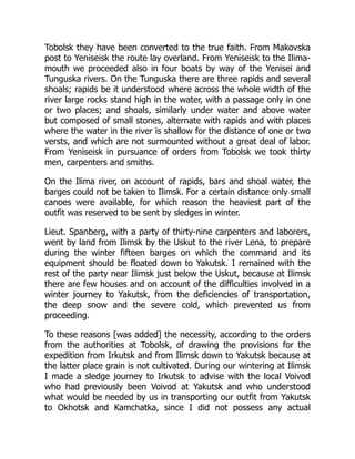 Tobolsk they have been converted to the true faith. From Makovska
post to Yeniseisk the route lay overland. From Yeniseisk to the Ilima-
mouth we proceeded also in four boats by way of the Yenisei and
Tunguska rivers. On the Tunguska there are three rapids and several
shoals; rapids be it understood where across the whole width of the
river large rocks stand high in the water, with a passage only in one
or two places; and shoals, similarly under water and above water
but composed of small stones, alternate with rapids and with places
where the water in the river is shallow for the distance of one or two
versts, and which are not surmounted without a great deal of labor.
From Yeniseisk in pursuance of orders from Tobolsk we took thirty
men, carpenters and smiths.
On the Ilima river, on account of rapids, bars and shoal water, the
barges could not be taken to Ilimsk. For a certain distance only small
canoes were available, for which reason the heaviest part of the
outfit was reserved to be sent by sledges in winter.
Lieut. Spanberg, with a party of thirty-nine carpenters and laborers,
went by land from Ilimsk by the Uskut to the river Lena, to prepare
during the winter fifteen barges on which the command and its
equipment should be floated down to Yakutsk. I remained with the
rest of the party near Ilimsk just below the Uskut, because at Ilimsk
there are few houses and on account of the difficulties involved in a
winter journey to Yakutsk, from the deficiencies of transportation,
the deep snow and the severe cold, which prevented us from
proceeding.
To these reasons [was added] the necessity, according to the orders
from the authorities at Tobolsk, of drawing the provisions for the
expedition from Irkutsk and from Ilimsk down to Yakutsk because at
the latter place grain is not cultivated. During our wintering at Ilimsk
I made a sledge journey to Irkutsk to advise with the local Voivod
who had previously been Voivod at Yakutsk and who understood
what would be needed by us in transporting our outfit from Yakutsk
to Okhotsk and Kamchatka, since I did not possess any actual
 