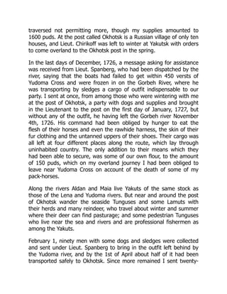 traversed not permitting more, though my supplies amounted to
1600 puds. At the post called Okhotsk is a Russian village of only ten
houses, and Lieut. Chirikoff was left to winter at Yakutsk with orders
to come overland to the Okhotsk post in the spring.
In the last days of December, 1726, a message asking for assistance
was received from Lieut. Spanberg, who had been dispatched by the
river, saying that the boats had failed to get within 450 versts of
Yudoma Cross and were frozen in on the Gorbeh River, where he
was transporting by sledges a cargo of outfit indispensable to our
party. I sent at once, from among those who were wintering with me
at the post of Okhotsk, a party with dogs and supplies and brought
in the Lieutenant to the post on the first day of January, 1727, but
without any of the outfit, he having left the Gorbeh river November
4th, 1726. His command had been obliged by hunger to eat the
flesh of their horses and even the rawhide harness, the skin of their
fur clothing and the untanned uppers of their shoes. Their cargo was
all left at four different places along the route, which lay through
uninhabited country. The only addition to their means which they
had been able to secure, was some of our own flour, to the amount
of 150 puds, which on my overland journey I had been obliged to
leave near Yudoma Cross on account of the death of some of my
pack-horses.
Along the rivers Aldan and Maia live Yakuts of the same stock as
those of the Lena and Yudoma rivers. But near and around the post
of Okhotsk wander the seaside Tunguses and some Lamuts with
their herds and many reindeer, who travel about winter and summer
where their deer can find pasturage; and some pedestrian Tunguses
who live near the sea and rivers and are professional fishermen as
among the Yakuts.
February 1, ninety men with some dogs and sledges were collected
and sent under Lieut. Spanberg to bring in the outfit left behind by
the Yudoma river, and by the 1st of April about half of it had been
transported safely to Okhotsk. Since more remained I sent twenty-
 