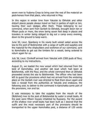 seven men to Yudoma Cross to bring over the rest of the material on
pack-horses from that place, who returned in May.
In this region in winter time from Yakutsk to Okhotsk and other
distant places people always travel on foot in parties of eight or ten,
hauling their own sledges after them. Those belonging to our
command, when sent from Gorbeh to Okhotsk, brought down ten or
fifteen puds or more, the snow being seven feet deep in places and
travelers in winter being obliged to dig out a camp every evening,
down to the ground to keep warm.
June 30, Lieut. Spanberg in his newly built vessel sailed across the
sea to the port of Bolsheretsk with a cargo of outfit and supplies and
the material for the shipbuilders and workmen of our command, sent
to Kamchatka to get out the timbers for a vessel, being ordered to
return again for us.
July 3d, Lieut. Chirikoff arrived from Yakutsk with 2300 puds of flour,
according to my instructions.
August 21, we loaded the new vessel which had returned from the
land of Kamchatka, and another old boat which had been at
Bolsheretsk, with the flour, and the whole command then at Okhotsk
proceeded across the sea to Bolsheretsk. The officer who had been
left to guard the provisions which had not arrived from the wintering
place on the Gorbeh river was directed to float them down again and
take a receipt from the authorities at Yakutsk and endeavor, the
following year, to deliver to the command in Kamchatka some part of
the provisions, iron and tar.
It was necessary to take the supplies from the mouth of the
[Bolshoia] river to the post of Bolsheretsk by water in small boats. At
the post were fifteen houses inhabited by Russians. For the ascent
of the shallow river small boats had been built as I desired that the
outfit and the most necessary part of the provisions should be
transported to the upper Kamchatka post, a distance of 120 versts
 