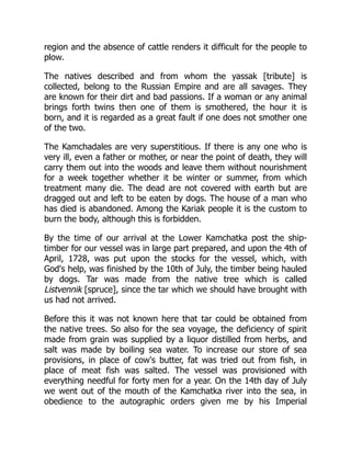 region and the absence of cattle renders it difficult for the people to
plow.
The natives described and from whom the yassak [tribute] is
collected, belong to the Russian Empire and are all savages. They
are known for their dirt and bad passions. If a woman or any animal
brings forth twins then one of them is smothered, the hour it is
born, and it is regarded as a great fault if one does not smother one
of the two.
The Kamchadales are very superstitious. If there is any one who is
very ill, even a father or mother, or near the point of death, they will
carry them out into the woods and leave them without nourishment
for a week together whether it be winter or summer, from which
treatment many die. The dead are not covered with earth but are
dragged out and left to be eaten by dogs. The house of a man who
has died is abandoned. Among the Kariak people it is the custom to
burn the body, although this is forbidden.
By the time of our arrival at the Lower Kamchatka post the ship-
timber for our vessel was in large part prepared, and upon the 4th of
April, 1728, was put upon the stocks for the vessel, which, with
God's help, was finished by the 10th of July, the timber being hauled
by dogs. Tar was made from the native tree which is called
Listvennik [spruce], since the tar which we should have brought with
us had not arrived.
Before this it was not known here that tar could be obtained from
the native trees. So also for the sea voyage, the deficiency of spirit
made from grain was supplied by a liquor distilled from herbs, and
salt was made by boiling sea water. To increase our store of sea
provisions, in place of cow's butter, fat was tried out from fish, in
place of meat fish was salted. The vessel was provisioned with
everything needful for forty men for a year. On the 14th day of July
we went out of the mouth of the Kamchatka river into the sea, in
obedience to the autographic orders given me by his Imperial
 