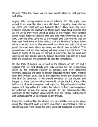 Majesty Peter the Great, as the map constructed for that purpose
will show.
August 8th, having arrived in north latitude 64° 30', eight men
rowed to us from the shore in a skin-boat, enquiring from whence
we came and what was our business there. They said they were
Chukchi, (whom the Russians of these parts have long known) and
as we lay to they were urged to come to the vessel. They inflated
some floats made of sealskin and sent one man swimming to us to
talk, then the boat came up to the vessel and they told us that on
the coast lived many of their nation; that the land not far from there
takes a decided turn to the westward, and they also said that at no
great distance from where we were, we should see an island. This
proved true, but we saw nothing valuable upon it except huts. This
island in honor of the day we named St. Lawrence, but we were not
able to see any people upon it, though an officer was sent in a boat
from the vessel on two occasions to look for inhabitants.
On the 15th of August we arrived in the latitude of 67° 18' and I
judged that we had clearly and fully carried out the instructions
given by his Imperial Majesty of glorious and ever deserving
memory, because the land no longer extended to the north. Neither
from the Chukchi coast nor to the eastward could any extension of
the land be observed. If we should continue on our course and
happen to have contrary winds we could not get back to Kamchatka
before the close of navigation and might be obliged to winter in that
region, not only without a harbor, but where no fuel could anywhere
be obtained, where the native people do not acknowledge the
authority of the Russian government, but are wholly independent
and united against us in refusing to pay tribute.
From the mouth of the Kamchatka river and all the way to this place
along the seacoast wind elevated mountains, resembling a wall in
steepness, and from which the snow does not disappear in summer.
 
