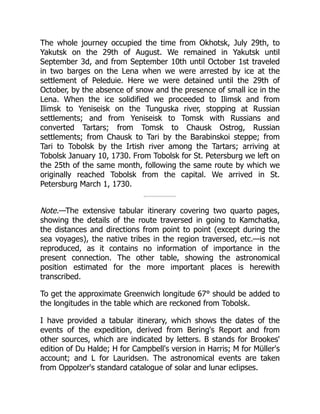 The whole journey occupied the time from Okhotsk, July 29th, to
Yakutsk on the 29th of August. We remained in Yakutsk until
September 3d, and from September 10th until October 1st traveled
in two barges on the Lena when we were arrested by ice at the
settlement of Peleduie. Here we were detained until the 29th of
October, by the absence of snow and the presence of small ice in the
Lena. When the ice solidified we proceeded to Ilimsk and from
Ilimsk to Yeniseisk on the Tunguska river, stopping at Russian
settlements; and from Yeniseisk to Tomsk with Russians and
converted Tartars; from Tomsk to Chausk Ostrog, Russian
settlements; from Chausk to Tari by the Barabinskoi steppe; from
Tari to Tobolsk by the Irtish river among the Tartars; arriving at
Tobolsk January 10, 1730. From Tobolsk for St. Petersburg we left on
the 25th of the same month, following the same route by which we
originally reached Tobolsk from the capital. We arrived in St.
Petersburg March 1, 1730.
Note.—The extensive tabular itinerary covering two quarto pages,
showing the details of the route traversed in going to Kamchatka,
the distances and directions from point to point (except during the
sea voyages), the native tribes in the region traversed, etc.—is not
reproduced, as it contains no information of importance in the
present connection. The other table, showing the astronomical
position estimated for the more important places is herewith
transcribed.
To get the approximate Greenwich longitude 67° should be added to
the longitudes in the table which are reckoned from Tobolsk.
I have provided a tabular itinerary, which shows the dates of the
events of the expedition, derived from Bering's Report and from
other sources, which are indicated by letters. B stands for Brookes'
edition of Du Halde; H for Campbell's version in Harris; M for Müller's
account; and L for Lauridsen. The astronomical events are taken
from Oppolzer's standard catalogue of solar and lunar eclipses.
 
