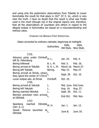 and using only the pedometric observations from Tobolsk to Lower
Kamchatka the result for that place is 162° 33' E. Gr., which is very
near the truth. I have no doubt that this result is what was finally
used in the chart (though not in the original report) and, therefore,
that all the observations of Lauridsen and others in regard to the
alleged eclipse in Kamchatka are based on a misunderstanding and
without value.
ITINERARY FOR BERING'S FIRST EXPEDITION.
Dates corrected to ordinary calendar, beginning at midnight.
Authorities.
Date.
Old Style.
Date.
New Style.
1725.
Advance party under Chirikoff
left St. Petersburg
H. L. Jan. 24. Feb. 4.
Bering followed B. L. M. Feb. 5. Feb. 16.
Bering arrived at Tobolsk B. H. L. M. March 16. March 27.
Bering left Tobolsk Bering. May 15. May 27.
Bering arrived at Ilimsk, where
they spent the winter of 1725-6
L. Sept. 29. Oct. 10.
Lunar eclipse obs. at Ilimsk Chirikoff. Oct. 10.
1726.
Bering arrived at Yakutsk L. Mid. June. End June.
Bering left Yakutsk L. Aug. 16. Aug. 27.
Bering reached Okhotsk L. Sept. 30. Oct. 11.
Bering's provision train arrived
at Okhotsk
L. End Oct. Mid. Nov.
1727.
Spanberg reached Okhotsk
(Jan. 6, L)
M. H. Jan. 1. Jan. 12.
Vessel Fortuna launched at
Okhotsk
L. June 8. June 19.
 