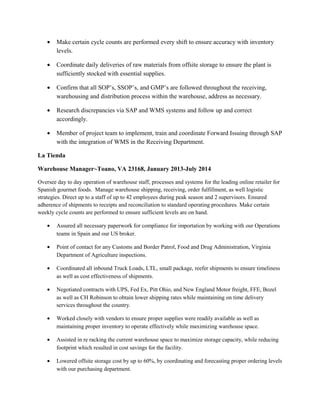 • Make certain cycle counts are performed every shift to ensure accuracy with inventory
levels.
• Coordinate daily deliveries of raw materials from offsite storage to ensure the plant is
sufficiently stocked with essential supplies.
• Confirm that all SOP’s, SSOP’s, and GMP’s are followed throughout the receiving,
warehousing and distribution process within the warehouse, address as necessary.
• Research discrepancies via SAP and WMS systems and follow up and correct
accordingly.
• Member of project team to implement, train and coordinate Forward Issuing through SAP
with the integration of WMS in the Receiving Department.
La Tienda
Warehouse Manager~Toano, VA 23168, January 2013-July 2014
Oversee day to day operation of warehouse staff, processes and systems for the leading online retailer for
Spanish gourmet foods. Manage warehouse shipping, receiving, order fulfillment, as well logistic
strategies. Direct up to a staff of up to 42 employees during peak season and 2 supervisors. Ensured
adherence of shipments to receipts and reconciliation to standard operating procedures. Make certain
weekly cycle counts are performed to ensure sufficient levels are on hand.
• Assured all necessary paperwork for compliance for importation by working with our Operations
teams in Spain and our US broker.
• Point of contact for any Customs and Border Patrol, Food and Drug Administration, Virginia
Department of Agriculture inspections.
• Coordinated all inbound Truck Loads, LTL, small package, reefer shipments to ensure timeliness
as well as cost effectiveness of shipments.
• Negotiated contracts with UPS, Fed Ex, Pitt Ohio, and New England Motor freight, FFE, Bozel
as well as CH Robinson to obtain lower shipping rates while maintaining on time delivery
services throughout the country.
• Worked closely with vendors to ensure proper supplies were readily available as well as
maintaining proper inventory to operate effectively while maximizing warehouse space.
• Assisted in re racking the current warehouse space to maximize storage capacity, while reducing
footprint which resulted in cost savings for the facility.
• Lowered offsite storage cost by up to 60%, by coordinating and forecasting proper ordering levels
with our purchasing department.
 