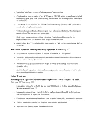• Maintained labor hours to match efficiency output of team members.
• Coordinated the implementation of new WMS system, EPICOR, within the warehouse to include
the receiving, pick, pack, ship, forward issuing, reconciliation and inventory control aspect of the
of the business.
• Trained staff of new processes and methods to ensure familiarity with new WMS system for six
months prior to implementation date.
• Continuously measured metrics to ensure goals were achievable and attained, while taking into
consideration of the new processes and methods.
• Held weekly strategy meetings with our Marketing, Purchasing, and Customer Service
departments to ensure full communication and preparation as a team.
• OSHA trained, HACCP certified and full understanding of FDA food safety regulations, SSOP’s,
and GMP’s.
Warehouse Supervisor/Inventory/Receiving, September 2010-January 2013
• Responsible for accurately receiving all inbound merchandise in a timely manner.
• Reconciled merchant invoices to receiving documentation and communicated any discrepancies
with vendors and finance department.
• Performed weekly cycle counts to ensure proper inventory levels are kept in accordance to
forecasted sales.
• Assist in the daily operations of the warehouse and proper the proper allocation of staff in order
to accomplish operational expectations.
Spiegel Brands, Inc.
Senior Supervisor, Operations/Merchandise Planning/Customer Service~Hampton, VA 23669,
February 1999-September 2010
• Managed inventory of over 85,000 skus and over 700,000 units of clothing apparel for Spiegel,
Newport News and Shape FX.
• Increased inventory accuracy yearly by 2.3% by implementing rigid monthly cycle counts and
low tolerance levels on high priced merchandise.
• Consistently lowered monthly labor hours while increasing productivity with incentive programs.
• Ensured inbound merchandise was compliant with company specifications.
• Supervised over 30 associates in various departments.
 
