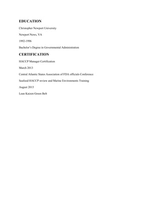 EDUCATION
Christopher Newport University
Newport News, VA
1992-1996
Bachelor’s Degree in Governmental Administration
CERTIFICATION
HACCP Manager Certification
March 2013
Central Atlantic States Association of FDA officials Conference
Seafood HACCP review and Marine Environments Training
August 2013
Lean Kaizen Green Belt
 