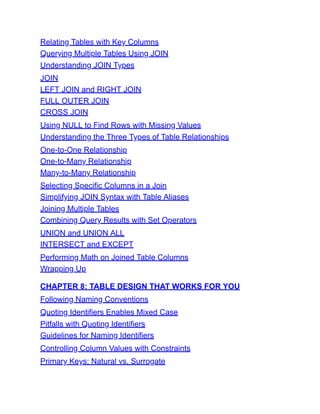 Relating Tables with Key Columns
Querying Multiple Tables Using JOIN
Understanding JOIN Types
JOIN
LEFT JOIN and RIGHT JOIN
FULL OUTER JOIN
CROSS JOIN
Using NULL to Find Rows with Missing Values
Understanding the Three Types of Table Relationships
One-to-One Relationship
One-to-Many Relationship
Many-to-Many Relationship
Selecting Specific Columns in a Join
Simplifying JOIN Syntax with Table Aliases
Joining Multiple Tables
Combining Query Results with Set Operators
UNION and UNION ALL
INTERSECT and EXCEPT
Performing Math on Joined Table Columns
Wrapping Up
CHAPTER 8: TABLE DESIGN THAT WORKS FOR YOU
Following Naming Conventions
Quoting Identifiers Enables Mixed Case
Pitfalls with Quoting Identifiers
Guidelines for Naming Identifiers
Controlling Column Values with Constraints
Primary Keys: Natural vs. Surrogate
 