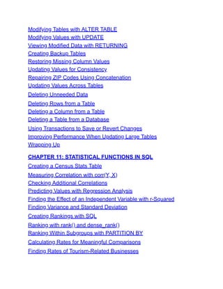 Modifying Tables with ALTER TABLE
Modifying Values with UPDATE
Viewing Modified Data with RETURNING
Creating Backup Tables
Restoring Missing Column Values
Updating Values for Consistency
Repairing ZIP Codes Using Concatenation
Updating Values Across Tables
Deleting Unneeded Data
Deleting Rows from a Table
Deleting a Column from a Table
Deleting a Table from a Database
Using Transactions to Save or Revert Changes
Improving Performance When Updating Large Tables
Wrapping Up
CHAPTER 11: STATISTICAL FUNCTIONS IN SQL
Creating a Census Stats Table
Measuring Correlation with corr(Y, X)
Checking Additional Correlations
Predicting Values with Regression Analysis
Finding the Effect of an Independent Variable with r-Squared
Finding Variance and Standard Deviation
Creating Rankings with SQL
Ranking with rank() and dense_rank()
Ranking Within Subgroups with PARTITION BY
Calculating Rates for Meaningful Comparisons
Finding Rates of Tourism-Related Businesses
 