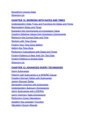 Smoothing Uneven Data
Wrapping Up
CHAPTER 12: WORKING WITH DATES AND TIMES
Understanding Data Types and Functions for Dates and Times
Manipulating Dates and Times
Extracting the Components of a timestamp Value
Creating Datetime Values from timestamp Components
Retrieving the Current Date and Time
Working with Time Zones
Finding Your Time Zone Setting
Setting the Time Zone
Performing Calculations with Dates and Times
Finding Patterns in New York City Taxi Data
Finding Patterns in Amtrak Data
Wrapping Up
CHAPTER 13: ADVANCED QUERY TECHNIQUES
Using Subqueries
Filtering with Subqueries in a WHERE Clause
Creating Derived Tables with Subqueries
Joining Derived Tables
Generating Columns with Subqueries
Understanding Subquery Expressions
Using Subqueries with LATERAL
Using Common Table Expressions
Performing Cross Tabulations
Installing the crosstab() Function
Tabulating Survey Results
 