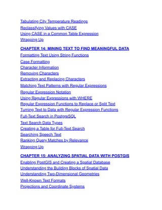 Tabulating City Temperature Readings
Reclassifying Values with CASE
Using CASE in a Common Table Expression
Wrapping Up
CHAPTER 14: MINING TEXT TO FIND MEANINGFUL DATA
Formatting Text Using String Functions
Case Formatting
Character Information
Removing Characters
Extracting and Replacing Characters
Matching Text Patterns with Regular Expressions
Regular Expression Notation
Using Regular Expressions with WHERE
Regular Expression Functions to Replace or Split Text
Turning Text to Data with Regular Expression Functions
Full-Text Search in PostgreSQL
Text Search Data Types
Creating a Table for Full-Text Search
Searching Speech Text
Ranking Query Matches by Relevance
Wrapping Up
CHAPTER 15: ANALYZING SPATIAL DATA WITH POSTGIS
Enabling PostGIS and Creating a Spatial Database
Understanding the Building Blocks of Spatial Data
Understanding Two-Dimensional Geometries
Well-Known Text Formats
Projections and Coordinate Systems
 