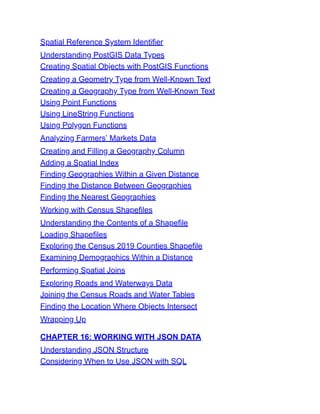 Spatial Reference System Identifier
Understanding PostGIS Data Types
Creating Spatial Objects with PostGIS Functions
Creating a Geometry Type from Well-Known Text
Creating a Geography Type from Well-Known Text
Using Point Functions
Using LineString Functions
Using Polygon Functions
Analyzing Farmers’ Markets Data
Creating and Filling a Geography Column
Adding a Spatial Index
Finding Geographies Within a Given Distance
Finding the Distance Between Geographies
Finding the Nearest Geographies
Working with Census Shapefiles
Understanding the Contents of a Shapefile
Loading Shapefiles
Exploring the Census 2019 Counties Shapefile
Examining Demographics Within a Distance
Performing Spatial Joins
Exploring Roads and Waterways Data
Joining the Census Roads and Water Tables
Finding the Location Where Objects Intersect
Wrapping Up
CHAPTER 16: WORKING WITH JSON DATA
Understanding JSON Structure
Considering When to Use JSON with SQL
 