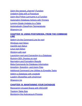 Using the percent_change() Function
Updating Data with a Procedure
Using the Python Language in a Function
Automating Database Actions with Triggers
Logging Grade Updates to a Table
Automatically Classifying Temperatures
Wrapping Up
CHAPTER 18: USING POSTGRESQL FROM THE COMMAND
LINE
Setting Up the Command Line for psql
Windows psql Setup
macOS psql Setup
Linux psql Setup
Working with psql
Launching psql and Connecting to a Database
Running SQL Queries on psql
Navigating and Formatting Results
Meta-Commands for Database Information
Importing, Exporting, and Using Files
Additional Command Line Utilities to Expedite Tasks
Adding a Database with createdb
Loading Shapefiles with shp2pgsql
Wrapping Up
CHAPTER 19: MAINTAINING YOUR DATABASE
Recovering Unused Space with VACUUM
Tracking Table Size
Monitoring the Autovacuum Process
 