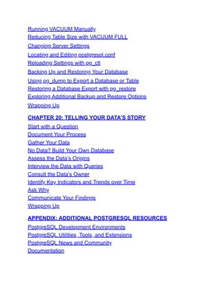Running VACUUM Manually
Reducing Table Size with VACUUM FULL
Changing Server Settings
Locating and Editing postgresql.conf
Reloading Settings with pg_ctl
Backing Up and Restoring Your Database
Using pg_dump to Export a Database or Table
Restoring a Database Export with pg_restore
Exploring Additional Backup and Restore Options
Wrapping Up
CHAPTER 20: TELLING YOUR DATA’S STORY
Start with a Question
Document Your Process
Gather Your Data
No Data? Build Your Own Database
Assess the Data’s Origins
Interview the Data with Queries
Consult the Data’s Owner
Identify Key Indicators and Trends over Time
Ask Why
Communicate Your Findings
Wrapping Up
APPENDIX: ADDITIONAL POSTGRESQL RESOURCES
PostgreSQL Development Environments
PostgreSQL Utilities, Tools, and Extensions
PostgreSQL News and Community
Documentation
 