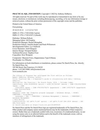 PRACTICAL SQL, 2ND EDITION. Copyright © 2022 by Anthony DeBarros.
All rights reserved. No part of this work may be reproduced or transmitted in any form or by any
means, electronic or mechanical, including photocopying, recording, or by any information storage or
retrieval system, without the prior written permission of the copyright owner and the publisher.
Printed in the United States of America
First printing
25 24 23 22 21 1 2 3 4 5 6 7 8 9
ISBN-13: 978-1-7185-0106-5 (print)
ISBN-13: 978-1-7185-0107-2 (ebook)
Publisher: William Pollock
Managing Editor: Jill Franklin
Production Manager: Rachel Monaghan
Production Editors: Jennifer Kepler and Paula Williamson
Developmental Editor: Liz Chadwick
Cover Illustrator: Josh Ellingson
Interior Design: Octopod Studios
Technical Reviewer: Stephen Frost
Copyeditor: Kim Wimpsett
Compositor: Maureen Forys, Happenstance Type-O-Rama
Proofreader: Liz Wheeler
For information on book distributors or translations, please contact No Starch Press, Inc. directly:
No Starch Press, Inc.
245 8th Street, San Francisco, CA 94103
phone: 1.415.863.9900; info@nostarch.com
www.nostarch.com
The Library of Congress has catalogued the first edition as follows:
Names: DeBarros, Anthony, author.
Title: Practical SQL : a beginner's guide to storytelling with data / Anthony
DeBarros.
Description: San Francisco : No Starch Press, 2018. | Includes index.
Identifiers: LCCN 2018000030 (print) | LCCN 2017043947 (ebook) | ISBN 9781593278458
(epub) | ISBN
1593278454 (epub) | ISBN 9781593278274 (paperback) | ISBN 1593278276 (paperback)
| ISBN 9781593278458
(ebook)
Subjects: LCSH: SQL (Computer program language) | Database design. | BISAC:
COMPUTERS / Programming
Languages / SQL. | COMPUTERS / Database Management / General. | COMPUTERS /
Database Management
/ Data Mining.
Classification: LCC QA76.73.S67 (print) | LCC QA76.73.S67 D44 2018 (ebook) | DDC
005.75/6--dc23
LC record available at https://lccn.loc.gov/2018000030
No Starch Press and the No Starch Press logo are registered trademarks of No Starch Press, Inc.
Other product and company names mentioned herein may be the trademarks of their respective
owners. Rather than use a trademark symbol with every occurrence of a trademarked name, we are
using the names only in an editorial fashion and to the benefit of the trademark owner, with no
intention of infringement of the trademark.
 