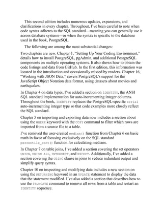 This second edition includes numerous updates, expansions, and
clarifications in every chapter. Throughout, I’ve been careful to note when
code syntax adheres to the SQL standard—meaning you can generally use it
across database systems—or when the syntax is specific to the database
used in the book, PostgreSQL.
The following are among the most substantial changes:
Two chapters are new. Chapter 1, “Setting Up Your Coding Environment,”
details how to install PostgreSQL, pgAdmin, and additional PostgreSQL
components on multiple operating systems. It also shows how to obtain the
code listings and data from GitHub. In the first edition, this information was
located in the introduction and occasionally missed by readers. Chapter 16,
“Working with JSON Data,” covers PostgreSQL’s support for the
JavaScript Object Notation data format, using datasets about movies and
earthquakes.
In Chapter 4 on data types, I’ve added a section on IDENTITY, the ANSI
SQL standard implementation for auto-incrementing integer columns.
Throughout the book, IDENTITY replaces the PostgreSQL-specific serial
auto-incrementing integer type so that code examples more closely reflect
the SQL standard.
Chapter 5 on importing and exporting data now includes a section about
using the WHERE keyword with the COPY command to filter which rows are
imported from a source file to a table.
I’ve removed the user-created median() function from Chapter 6 on basic
math in favor of focusing exclusively on the SQL standard
percentile_cont() function for calculating medians.
In Chapter 7 on table joins, I’ve added a section covering the set operators
UNION, UNION ALL, INTERSECT, and EXCEPT. Additionally, I’ve added a
section covering the USING clause in joins to reduce redundant output and
simplify query syntax.
Chapter 10 on inspecting and modifying data includes a new section on
using the RETURNING keyword in an UPDATE statement to display the data
that the statement modified. I’ve also added a section that describes how to
use the TRUNCATE command to remove all rows from a table and restart an
IDENTITY sequence.
 