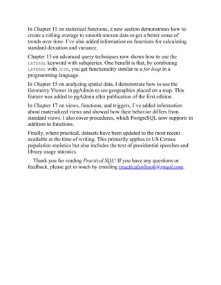 In Chapter 11 on statistical functions, a new section demonstrates how to
create a rolling average to smooth uneven data to get a better sense of
trends over time. I’ve also added information on functions for calculating
standard deviation and variance.
Chapter 13 on advanced query techniques now shows how to use the
LATERAL keyword with subqueries. One benefit is that, by combining
LATERAL with JOIN, you get functionality similar to a for loop in a
programming language.
In Chapter 15 on analyzing spatial data, I demonstrate how to use the
Geometry Viewer in pgAdmin to see geographies placed on a map. This
feature was added to pgAdmin after publication of the first edition.
In Chapter 17 on views, functions, and triggers, I’ve added information
about materialized views and showed how their behavior differs from
standard views. I also cover procedures, which PostgreSQL now supports in
addition to functions.
Finally, where practical, datasets have been updated to the most recent
available at the time of writing. This primarily applies to US Census
population statistics but also includes the text of presidential speeches and
library usage statistics.
Thank you for reading Practical SQL! If you have any questions or
feedback, please get in touch by emailing practicalsqlbook@gmail.com.
 
