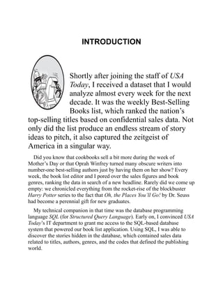 INTRODUCTION
Shortly after joining the staff of USA
Today, I received a dataset that I would
analyze almost every week for the next
decade. It was the weekly Best-Selling
Books list, which ranked the nation’s
top-selling titles based on confidential sales data. Not
only did the list produce an endless stream of story
ideas to pitch, it also captured the zeitgeist of
America in a singular way.
Did you know that cookbooks sell a bit more during the week of
Mother’s Day or that Oprah Winfrey turned many obscure writers into
number-one best-selling authors just by having them on her show? Every
week, the book list editor and I pored over the sales figures and book
genres, ranking the data in search of a new headline. Rarely did we come up
empty: we chronicled everything from the rocket-rise of the blockbuster
Harry Potter series to the fact that Oh, the Places You’ll Go! by Dr. Seuss
had become a perennial gift for new graduates.
My technical companion in that time was the database programming
language SQL (for Structured Query Language). Early on, I convinced USA
Today’s IT department to grant me access to the SQL-based database
system that powered our book list application. Using SQL, I was able to
discover the stories hidden in the database, which contained sales data
related to titles, authors, genres, and the codes that defined the publishing
world.
 