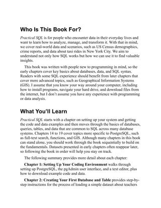 Who Is This Book For?
Practical SQL is for people who encounter data in their everyday lives and
want to learn how to analyze, manage, and transform it. With that in mind,
we cover real-world data and scenarios, such as US Census demographics,
crime reports, and data about taxi rides in New York City. We aim to
understand not only how SQL works but how we can use it to find valuable
insights.
This book was written with people new to programming in mind, so the
early chapters cover key basics about databases, data, and SQL syntax.
Readers with some SQL experience should benefit from later chapters that
cover more advanced topics, such as Geographical Information Systems
(GIS). I assume that you know your way around your computer, including
how to install programs, navigate your hard drive, and download files from
the internet, but I don’t assume you have any experience with programming
or data analysis.
What You’ll Learn
Practical SQL starts with a chapter on setting up your system and getting
the code and data examples and then moves through the basics of databases,
queries, tables, and data that are common to SQL across many database
systems. Chapters 14 to 19 cover topics more specific to PostgreSQL, such
as full-text search, functions, and GIS. Although many chapters in this book
can stand alone, you should work through the book sequentially to build on
the fundamentals. Datasets presented in early chapters often reappear later,
so following the book in order will help you stay on track.
The following summary provides more detail about each chapter:
Chapter 1: Setting Up Your Coding Environment walks through
setting up PostgreSQL, the pgAdmin user interface, and a text editor, plus
how to download example code and data.
Chapter 2: Creating Your First Database and Table provides step-by-
step instructions for the process of loading a simple dataset about teachers
 