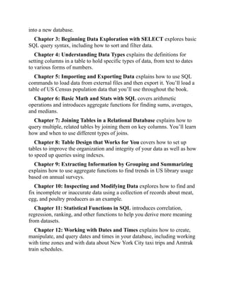 into a new database.
Chapter 3: Beginning Data Exploration with SELECT explores basic
SQL query syntax, including how to sort and filter data.
Chapter 4: Understanding Data Types explains the definitions for
setting columns in a table to hold specific types of data, from text to dates
to various forms of numbers.
Chapter 5: Importing and Exporting Data explains how to use SQL
commands to load data from external files and then export it. You’ll load a
table of US Census population data that you’ll use throughout the book.
Chapter 6: Basic Math and Stats with SQL covers arithmetic
operations and introduces aggregate functions for finding sums, averages,
and medians.
Chapter 7: Joining Tables in a Relational Database explains how to
query multiple, related tables by joining them on key columns. You’ll learn
how and when to use different types of joins.
Chapter 8: Table Design that Works for You covers how to set up
tables to improve the organization and integrity of your data as well as how
to speed up queries using indexes.
Chapter 9: Extracting Information by Grouping and Summarizing
explains how to use aggregate functions to find trends in US library usage
based on annual surveys.
Chapter 10: Inspecting and Modifying Data explores how to find and
fix incomplete or inaccurate data using a collection of records about meat,
egg, and poultry producers as an example.
Chapter 11: Statistical Functions in SQL introduces correlation,
regression, ranking, and other functions to help you derive more meaning
from datasets.
Chapter 12: Working with Dates and Times explains how to create,
manipulate, and query dates and times in your database, including working
with time zones and with data about New York City taxi trips and Amtrak
train schedules.
 