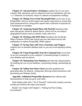 Chapter 13: Advanced Query Techniques explains how to use more
complex SQL operations such as subqueries and cross tabulations, plus the
CASE statement, to reclassify values in a dataset on temperature readings.
Chapter 14: Mining Text to Find Meaningful Data covers how to use
PostgreSQL’s full-text search engine and regular expressions to extract data
from unstructured text, using police reports and a collection of speeches by
US presidents as examples.
Chapter 15: Analyzing Spatial Data with PostGIS introduces data
types and queries related to spatial objects, which will let you analyze
geographical features such as counties, roads, and rivers.
Chapter 16: Working with JSON Data introduces the JavaScript
Object Notation (JSON) data format and uses data about movies and
earthquakes to explore PostgreSQL JSON support.
Chapter 17: Saving Time with Views, Functions, and Triggers
explains how to automate database tasks so you can avoid repeating routine
work.
Chapter 18: Using PostgreSQL from the Command Line covers how
to use text commands at your computer’s command prompt to connect to
your database and run queries.
Chapter 19: Maintaining Your Database provides tips and procedures
for tracking the size of your database, customizing settings, and backing up
data.
Chapter 20: Telling Your Data’s Story provides guidelines for
generating ideas for analysis, vetting data, drawing sound conclusions, and
presenting your findings clearly.
Appendix: Additional PostgreSQL Resources lists software and
documentation to help you grow your skills.
Each chapter ends with a “Try It Yourself” section that contains exercises
to help you reinforce the topics you learned.
Ready? Let’s begin with Chapter 1, “Setting Up Your Coding
Environment.”
 