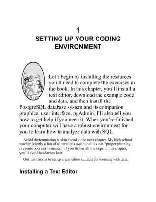 1
SETTING UP YOUR CODING
ENVIRONMENT
Let’s begin by installing the resources
you’ll need to complete the exercises in
the book. In this chapter, you’ll install a
text editor, download the example code
and data, and then install the
PostgreSQL database system and its companion
graphical user interface, pgAdmin. I’ll also tell you
how to get help if you need it. When you’re finished,
your computer will have a robust environment for
you to learn how to analyze data with SQL.
Avoid the temptation to skip ahead to the next chapter. My high school
teacher (clearly a fan of alliteration) used to tell us that “proper planning
prevents poor performance.” If you follow all the steps in this chapter,
you’ll avoid headaches later.
Our first task is to set up a text editor suitable for working with data.
Installing a Text Editor
 